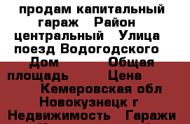 продам капитальный гараж › Район ­ центральный › Улица ­ поезд Водогодского › Дом ­ 9./2 › Общая площадь ­ 23 › Цена ­ 200-250. - Кемеровская обл., Новокузнецк г. Недвижимость » Гаражи   . Кемеровская обл.,Новокузнецк г.